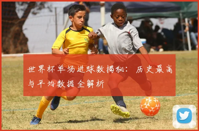 世界杯单场进球数揭秘：历史最高与平均数据全解析