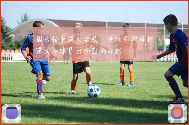国米转会谈判进展：中场引援目标曝光与球员出场影响分析
