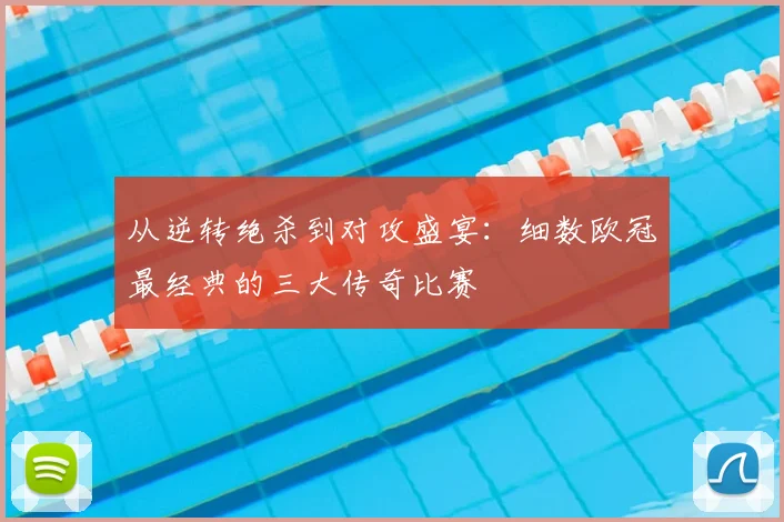从逆转绝杀到对攻盛宴：细数欧冠最经典的三大传奇比赛