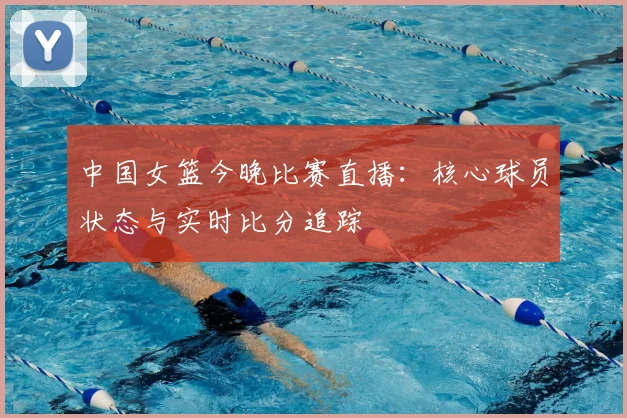 中国女篮今晚比赛直播：核心球员状态与实时比分追踪