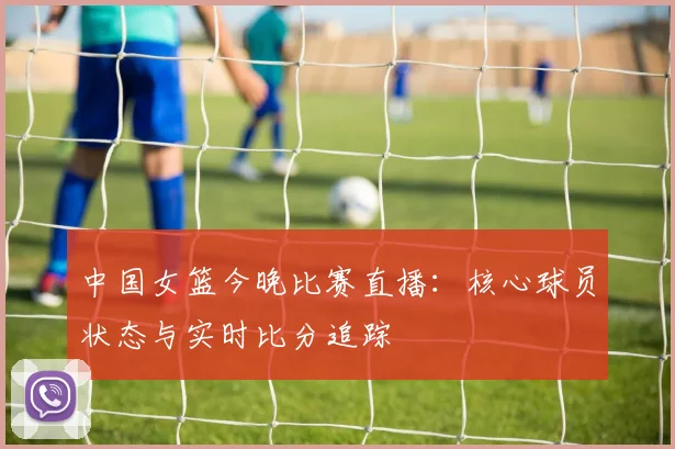 中国女篮今晚比赛直播：核心球员状态与实时比分追踪
