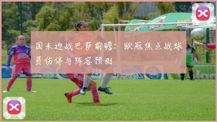国米迎战巴萨前瞻：欧冠焦点战球员伤停与阵容预测