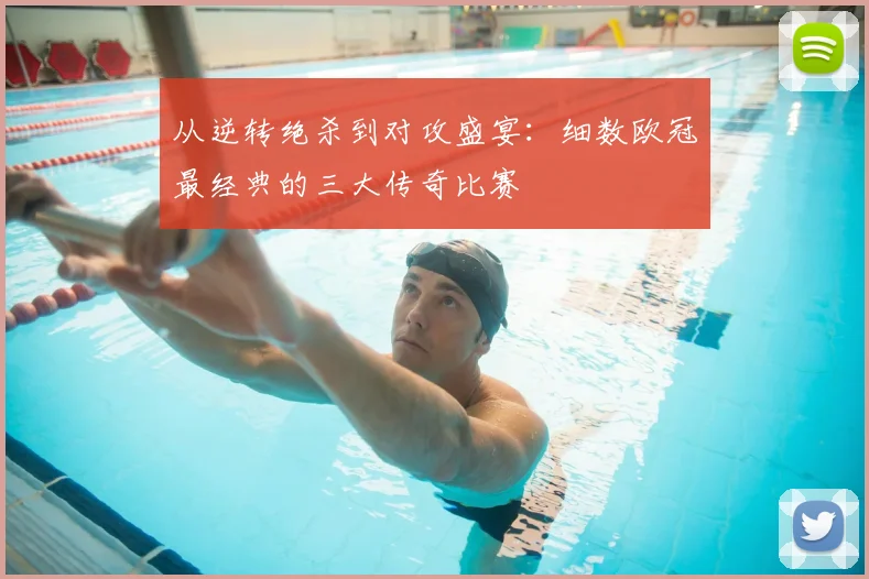 从逆转绝杀到对攻盛宴：细数欧冠最经典的三大传奇比赛