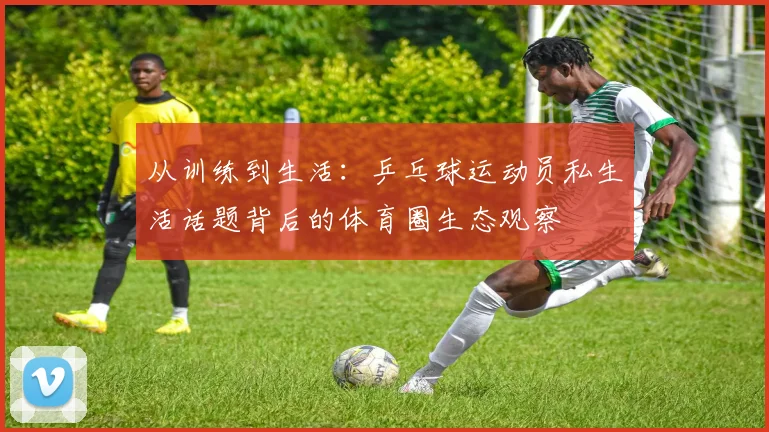 从训练到生活：乒乓球运动员私生活话题背后的体育圈生态观察